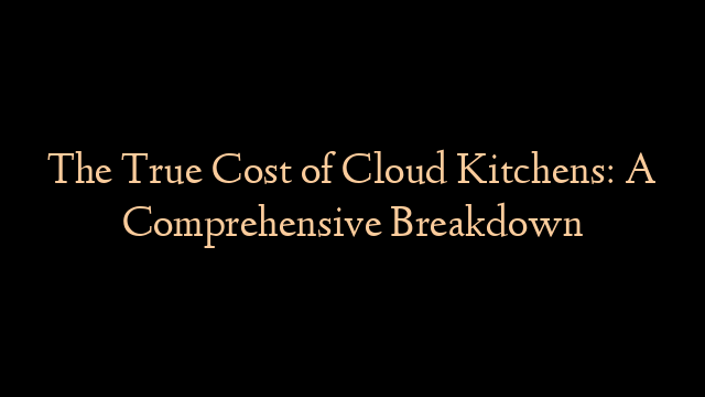 The True Cost of Cloud Kitchens: A Comprehensive Breakdown