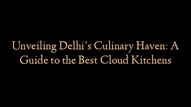 Unveiling Delhi’s Culinary Haven: A Guide to the Best Cloud Kitchens